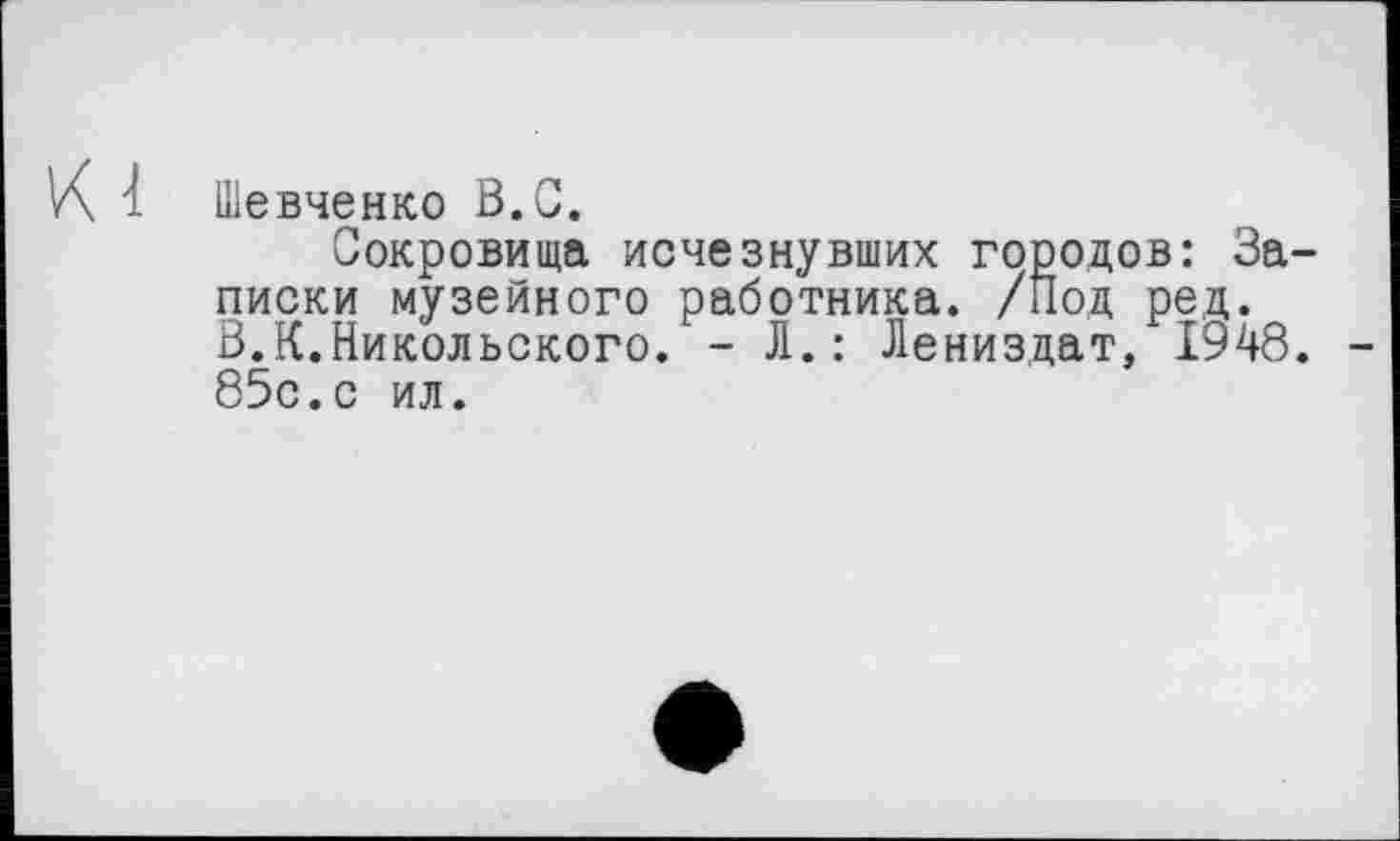 ﻿К 1 Шевченко В.С.
Сокровища исчезнувших городов: Записки музейного работника. /Под ред. В.К.Никольского. - Л.: Лениздат, 1948. 85с.с ил.